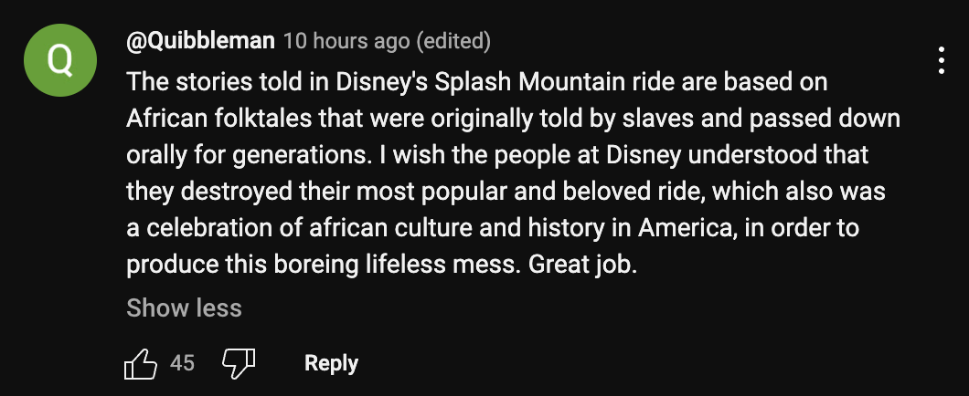 A YouTube commenter says: "The stories told in Disney's Splash Mountain ride are based on African folktales that were originally told by slaves and passed down orally for generations. I wish the people at Disney understood that they destroyed their most popular and beloved ride, which also was a celebration of african culture and history in America, in order to produce this boring lifeless mess. Great job."